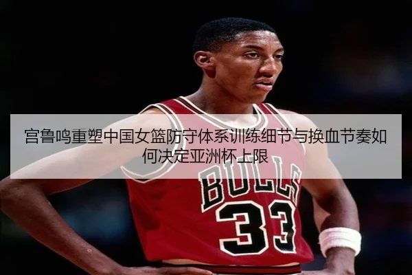 宫鲁鸣重塑中国女篮防守体系训练细节与换血节奏如何决定亚洲杯上限